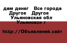 дам денег - Все города Другое » Другое   . Ульяновская обл.,Ульяновск г.